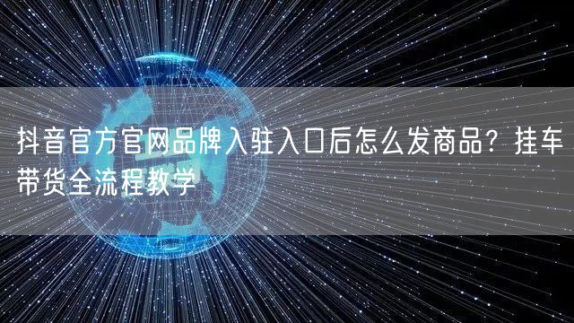 抖音官方官网品牌入驻入口后怎么发商品?挂车带货全流程教学