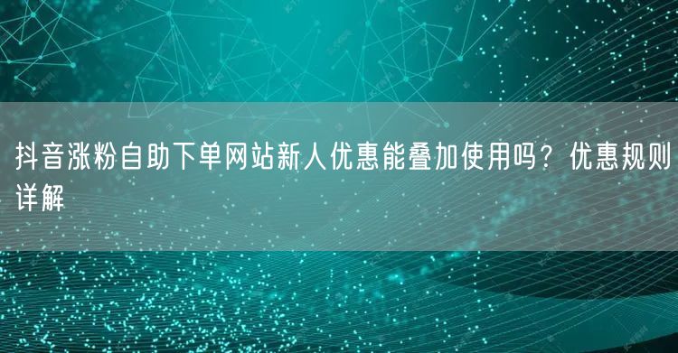 抖音涨粉自助下单网站新人优惠能叠加使用吗？优惠规则详解