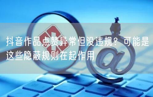 抖音作品点赞异常但没违规？可能是这些隐蔽规则在起作用