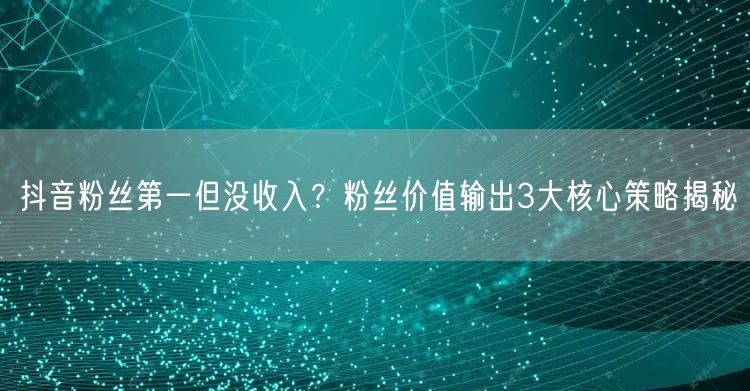 抖音粉丝第一但没收入？粉丝价值输出3大核心策略揭秘
