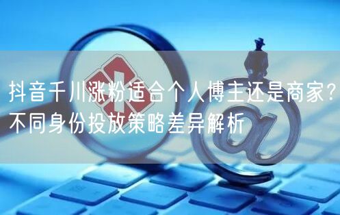 抖音千川涨粉适合个人博主还是商家?不同身份投放策略差异解析