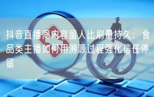 抖音直播间内容留人比刷量持久:食品类主播如何用溯源过程强化信任停留
