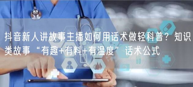 抖音新人讲故事主播如何用话术做轻科普？知识类故事“有趣+有料+有温度”话术公式