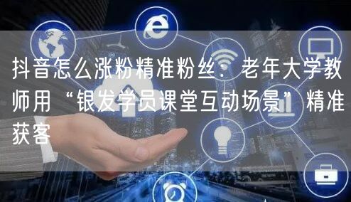 抖音怎么涨粉精准粉丝:老年大学教师用“银发学员课堂互动场景”精准获客