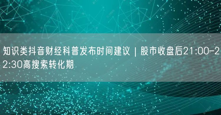 知识类抖音财经科普发布时间建议|股市收盘后21:00–22:30高搜索转化期