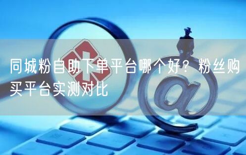 同城粉自助下单平台哪个好?粉丝购买平台实测对比