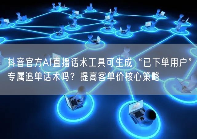 抖音官方AI直播话术工具可生成“已下单用户”专属追单话术吗?提高客单价核心策略