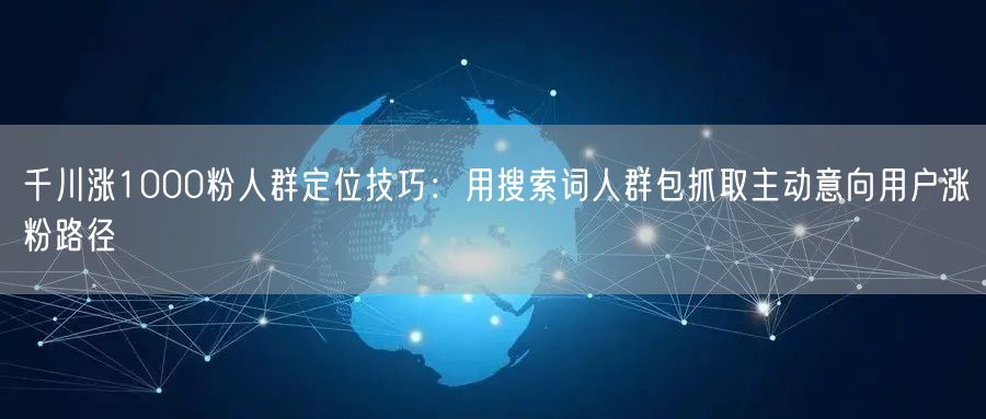 千川涨1000粉人群定位技巧:用搜索词人群包抓取主动意向用户涨粉路径