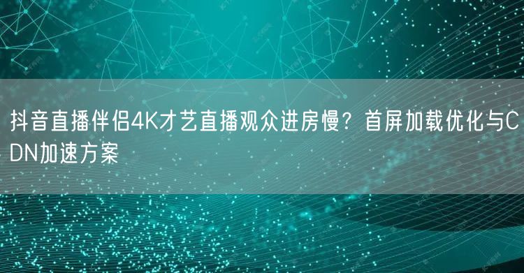 抖音直播伴侣4K才艺直播观众进房慢?首屏加载优化与CDN加速方案