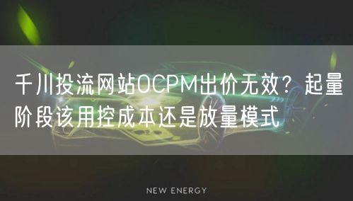 千川投流网站OCPM出价无效?起量阶段该用控成本还是放量模式
