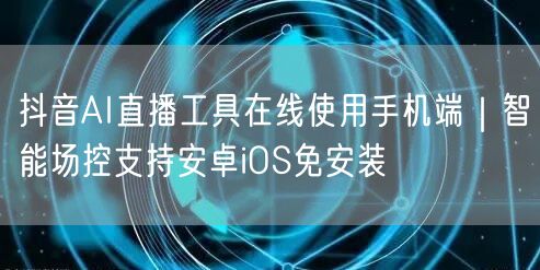 抖音AI直播工具在线使用手机端|智能场控支持安卓iOS免安装