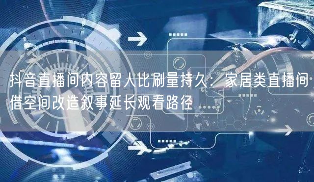 抖音直播间内容留人比刷量持久:家居类直播间借空间改造叙事延长观看路径