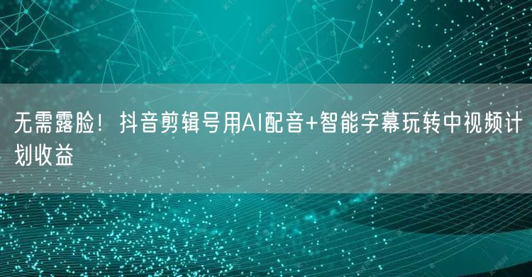 无需露脸！抖音剪辑号用AI配音+智能字幕玩转中视频计划收益