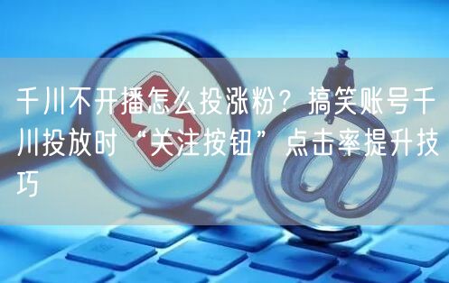 千川不开播怎么投涨粉?搞笑账号千川投放时“关注按钮”点击率提升技巧