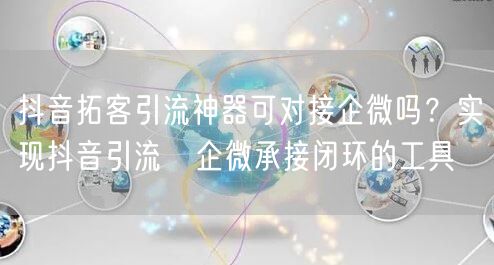 抖音拓客引流神器可对接企微吗?实现抖音引流→企微承接闭环的工具