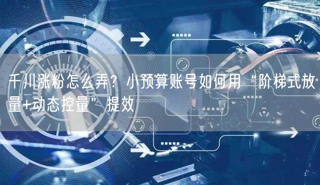 千川涨粉怎么弄?小预算账号如何用“阶梯式放量+动态控量”提效