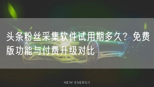 头条粉丝采集软件试用期多久?免费版功能与付费升级对比