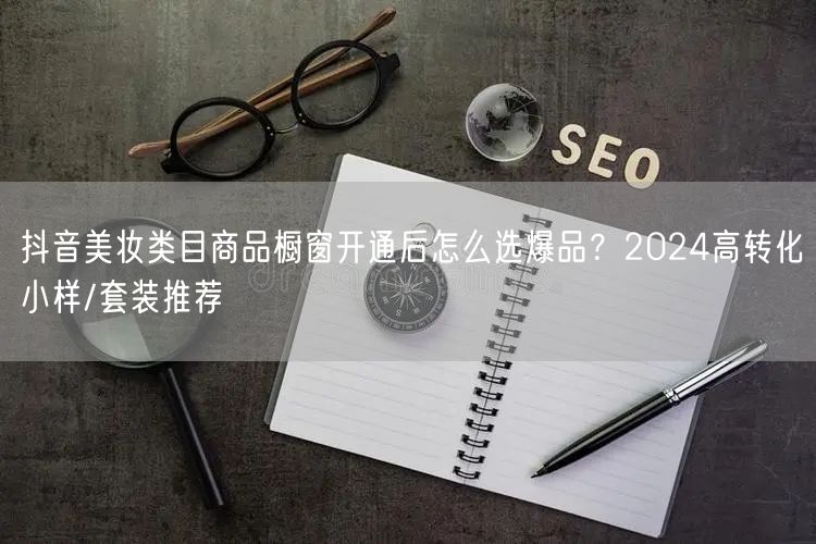 抖音美妆类目商品橱窗开通后怎么选爆品?2024高转化小样/套装推荐