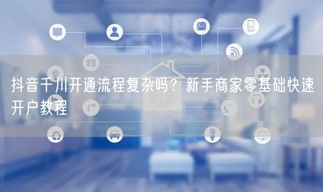 抖音千川开通流程复杂吗?新手商家零基础快速开户教程
