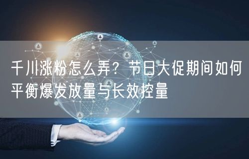 千川涨粉怎么弄？节日大促期间如何平衡爆发放量与长效控量