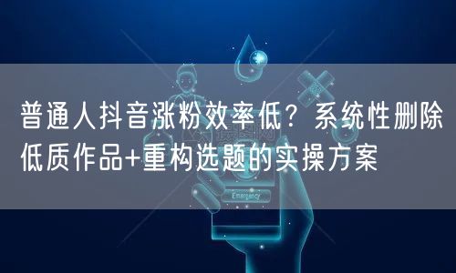 普通人抖音涨粉效率低?系统性删除低质作品+重构选题的实操方案