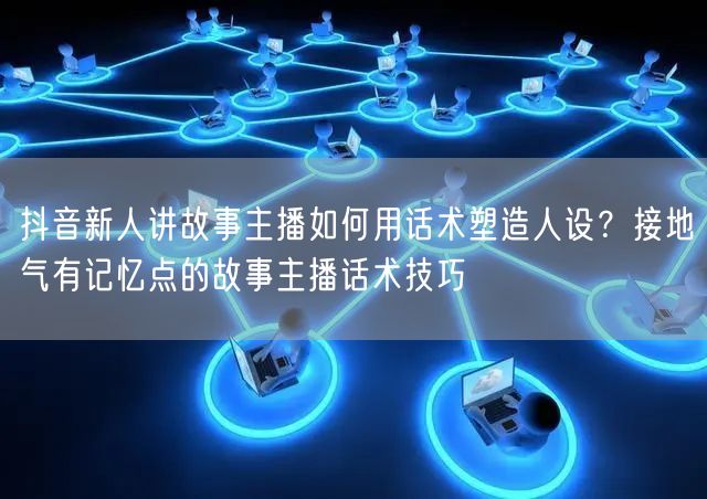 抖音新人讲故事主播如何用话术塑造人设?接地气有记忆点的故事主播话术技巧