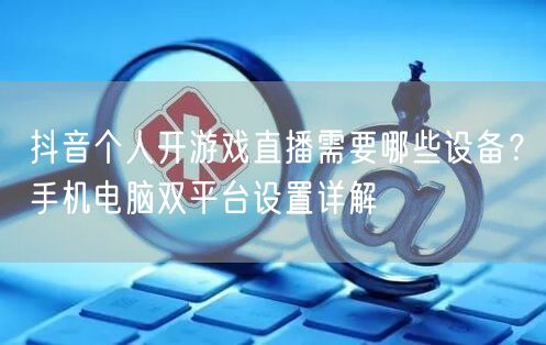 抖音个人开游戏直播需要哪些设备?手机电脑双平台设置详解