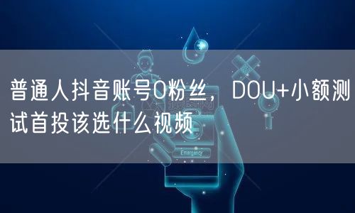 普通人抖音账号0粉丝,DOU+小额测试首投该选什么视频