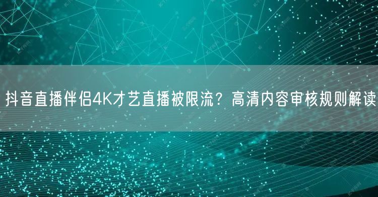 抖音直播伴侣4K才艺直播被限流?高清内容审核规则解读