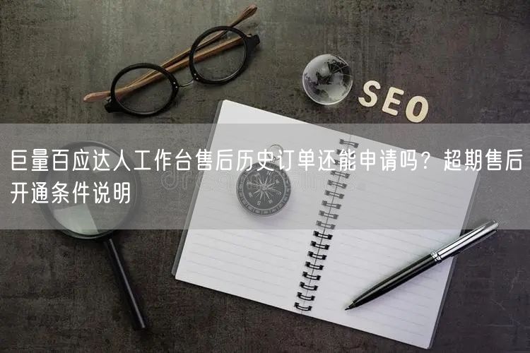 巨量百应达人工作台售后历史订单还能申请吗？超期售后开通条件说明
