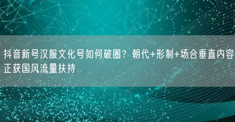 抖音新号汉服文化号如何破圈？朝代+形制+场合垂直内容正获国风流量扶持