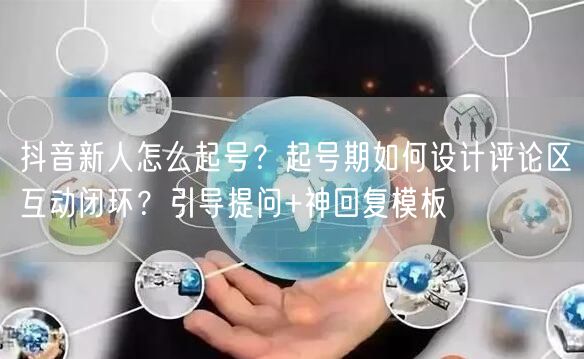 抖音新人怎么起号？起号期如何设计评论区互动闭环？引导提问+神回复模板