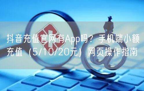 抖音充值官网有App吗？手机端小额充值（5/10/20元）网页操作指南