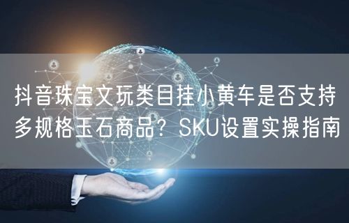 抖音珠宝文玩类目挂小黄车是否支持多规格玉石商品？SKU设置实操指南