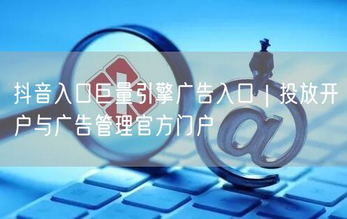 抖音入口巨量引擎广告入口｜投放开户与广告管理官方门户