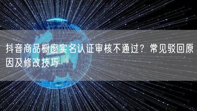 抖音商品橱窗实名认证审核不通过？常见驳回原因及修改技巧