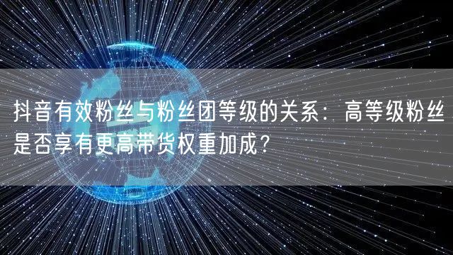 抖音有效粉丝与粉丝团等级的关系：高等级粉丝是否享有更高带货权重加成？