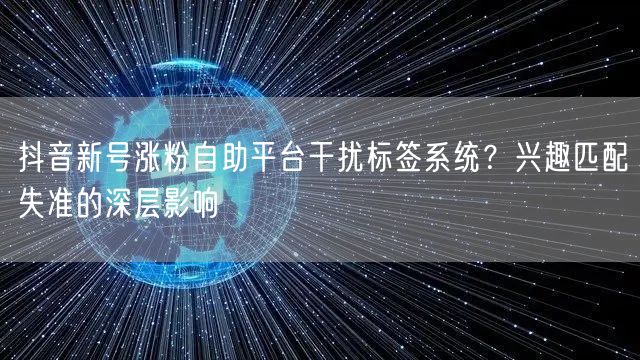抖音新号涨粉自助平台干扰标签系统？兴趣匹配失准的深层影响