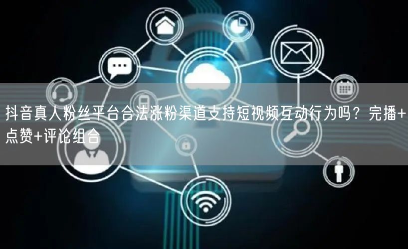 抖音真人粉丝平台合法涨粉渠道支持短视频互动行为吗？完播+点赞+评论组合