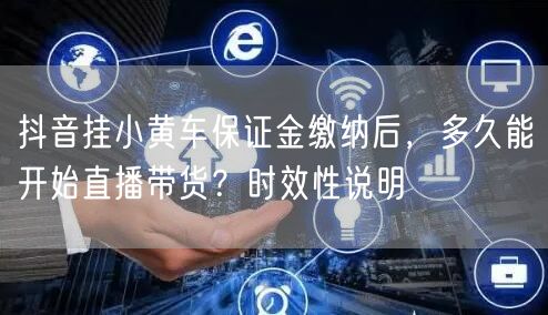 抖音挂小黄车保证金缴纳后，多久能开始直播带货？时效性说明