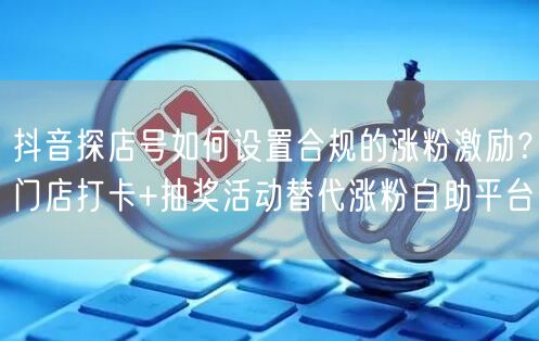 抖音探店号如何设置合规的涨粉激励？门店打卡+抽奖活动替代涨粉自助平台