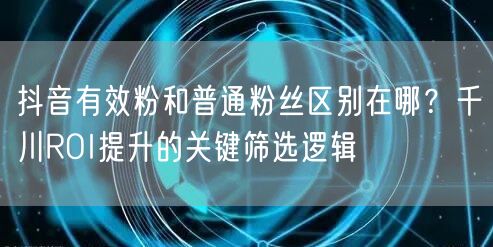 抖音有效粉和普通粉丝区别在哪？千川ROI提升的关键筛选逻辑