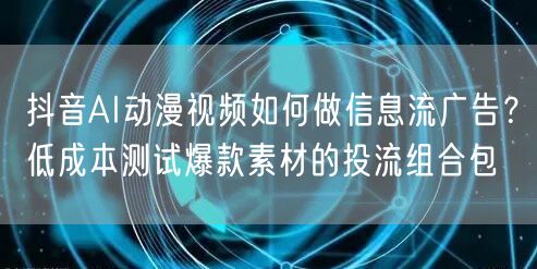 抖音AI动漫视频如何做信息流广告？低成本测试爆款素材的投流组合包