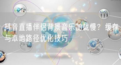 抖音直播伴侣背景音乐加载慢？缓存与本地路径优化技巧
