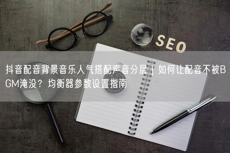 抖音配音背景音乐人气搭配声音分层｜如何让配音不被BGM淹没？均衡器参数设置指南