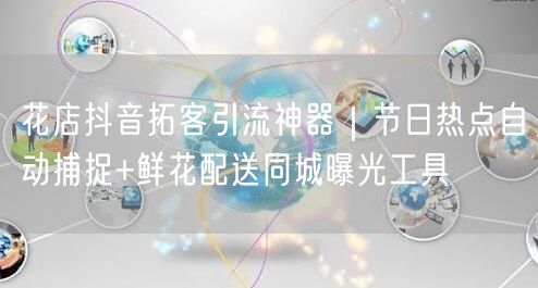 花店抖音拓客引流神器｜节日热点自动捕捉+鲜花配送同城曝光工具