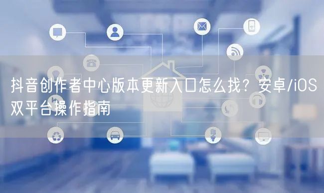 抖音创作者中心版本更新入口怎么找？安卓/iOS双平台操作指南