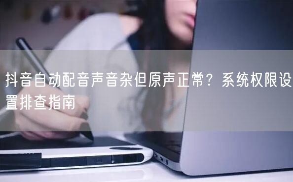 抖音自动配音声音杂但原声正常？系统权限设置排查指南