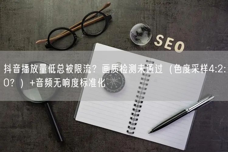 抖音播放量低总被限流？画质检测未通过（色度采样4:2:0？）+音频无响度标准化
