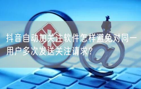 抖音自动加关注软件怎样避免对同一用户多次发送关注请求？